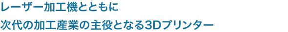 レーザー加工機とともに
次代の加工産業の主役となる3Dプリンター