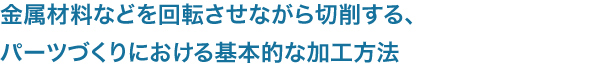 金属材料などを回転させながら切削する、
パーツづくりにおける基本的な加工方法