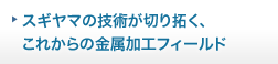 スギヤマの技術が切り拓く、これからの金属加工フィールド